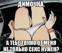 Димочка, а тебе точно от меня не только секс нужен?