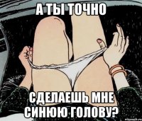 А ТЫ ТОЧНО СДЕЛАЕШЬ МНЕ СИНЮЮ ГОЛОВУ?