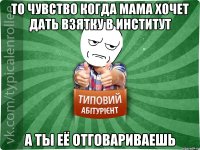 то чувство когда мама хочет дать взятку в институт а ты её отговариваешь