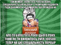 той момент, коли того року на певну спеціальність був недобір і ти вирішив подавати туди документи бо думав(ла), що пройдеш на бюджет але то було того року. Цього року ткий як ти виявилось over 100500. тепер на цю спеціальність перебір