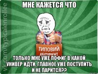 Мне кажется что только мне уже пофиг в какой универ идти, главное уже поступить и не парится??