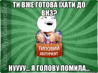 Ти вже готова їхати до ВНЗ? Нуууу... Я голову помила...