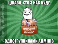 цікаво, хто з нас буде одногрупниками адмінів