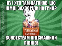 ну і хто там патякав, що німці захворіли на грип? bundesteam підсмажили півнів!