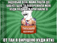 Задовбав всіх, мама пішла до бабусі, щоб та поворожила мені куди подавати оригінали :D От так я вирішую куди йти)