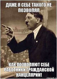 Даже я себе такого не позволял как позволяют себе работники гражданской канцелярии!