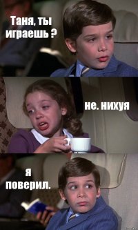 Таня, ты играешь ? не. нихуя я поверил.