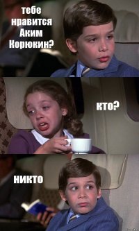 тебе нравится Аким Корюкин? кто? никто