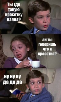 Ты где такую красотку взяла? эй ты говоришь что я красотка? ну ну ну да да да