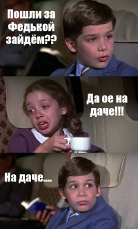 Пошли за Федькой зайдём?? Да ое на даче!!! На даче....