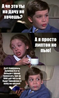 А че это ты на дачу не хочешь? А я просто липтон не пью! Да!!! Зажралась Дуничка! А я то больше с авеню приносить чай за 1000 руб 100 гр не буду! Тимофеева в жопу же послал!