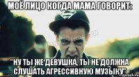 моё лицо когда мама говорит: "Ну ты же девушка, ты не должна слушать агрессивную музыку"