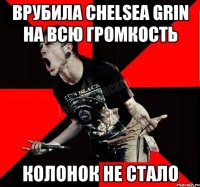 Врубила Chelsea Grin на всю громкость Колонок не стало