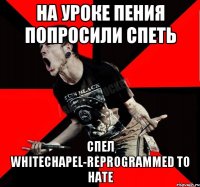 На уроке пения попросили спеть Спел Whitechapel-Reprogrammed To Hate