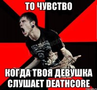 То чувство Когда твоя девушка слушает Deathcore