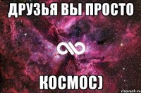 Друзья вы просто Космос)