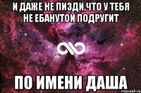 и даже не пизди,что у тебя не ебанутой подругит по имени даша