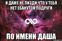 и даже не пизди,что у тебя нет ебанутой подруги по имени даша