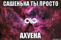 Сашенька ты просто АХУЕНА