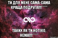 Ти для мене сама-сама краща подруга!!!***** Таких як ти,Нотiко, нема!!!*****