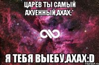 Царёв ты самый ахуенный,ахах;* Я тебя выебу,ахах:D