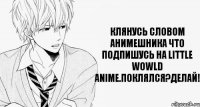 Клянусь словом анимешника что подпишусь на Little Wowld Anime.Поклялся?Делай!