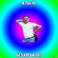 А ты че без хлеба то?