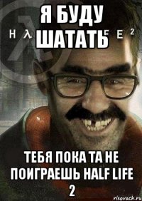 я буду шатать тебя пока та не поиграешь half life 2