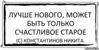 Лучше нового, может быть только счастливое старое (С) Константинов Никита.