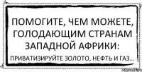 Помогите, чем можете, голодающим странам Западной Африки: Приватизируйте золото, нефть и газ...