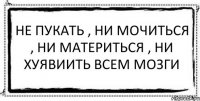 не пукать , ни мочиться , ни материться , ни хуявиить всем мозги 