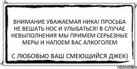 ВНИМАНИЕ УВАЖАЕМАЯ НИКА! ПРОСЬБА НЕ ВЕШАТЬ НОС И УЛЫБАТЬСЯ! В СЛУЧАЕ НЕВЫПОЛНЕНИЯ МЫ ПРИМЕМ СЕРЬЕЗНЫЕ МЕРЫ и напоем вас алкоголем С любовью ваш Смеющийся Джек)