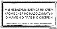 Мы незадумываемся ни очем кроме сибя но надо думать и о маме и о папе и о систре и о брате так что надо думать о бо всём пока жизнь идёт