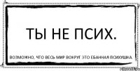 Ты не псих. Возможно, что весь мир вокруг это ебанная психушка.