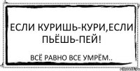 Если куришь-Кури,Если пьёшь-пей! Всё равно все умрём..