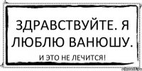 Здравствуйте. Я люблю Ванюшу. И это не лечится!