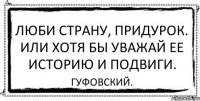 Люби страну, придурок. Или хотя бы уважай ее историю и подвиги. Гуфовский.