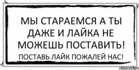 Мы стараемся а ты даже и лайка не можешь поставить! Поставь лайк пожалей нас!