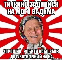 ти ірино задивися на мого вадима хороший , робити всьо вміє , готувати теж ай на на