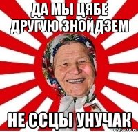 Да мы цябе другую знойдзем Не ссцы унучак