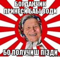 Богданчик принеси бабі води бо получиш пізди