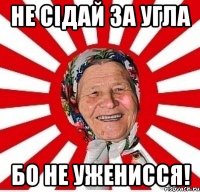 не сідай за угла бо не уженисся!