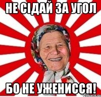 не сідай за угол бо не уженисся!