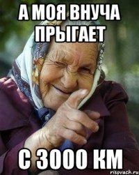 А моя внуча прыгает с 3000 км