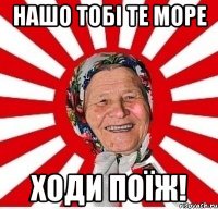 НАШО ТОБІ ТЕ МОРЕ ХОДИ ПОЇЖ!