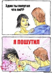 Эдик ты попутал что ли?? Я пошутил