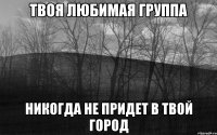 твоя любимая группа никогда не придет в твой город