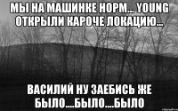 мы на машинке норм... Young открыли кароче локацию... Василий ну заебись же было....было....БЫЛО