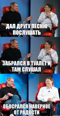 Дал другу песню послушать Забрался в туалет и там слушал Обосрался наверное от радости