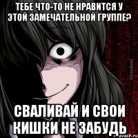 Тебе что-то не нравится у этой замечательной группе? Сваливай и свои кишки не забудь